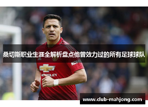 桑切斯职业生涯全解析盘点他曾效力过的所有足球球队