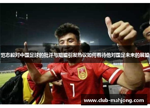 范志毅对中国足球的批评与期望引发热议如何看待他对国足未来的展望