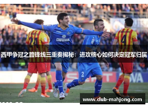 西甲争冠之路锋线三重奏揭秘：进攻核心如何决定冠军归属
