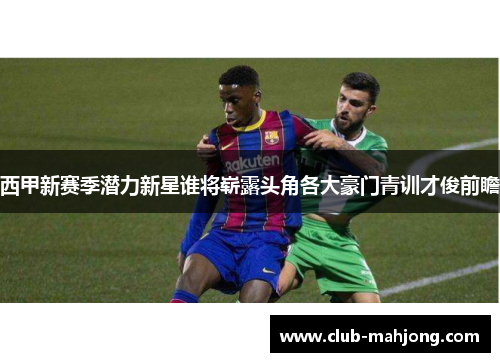 西甲新赛季潜力新星谁将崭露头角各大豪门青训才俊前瞻
