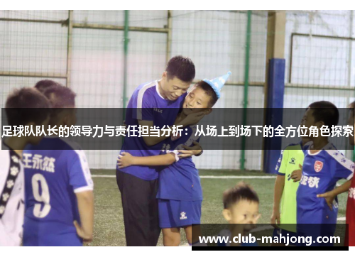 足球队队长的领导力与责任担当分析：从场上到场下的全方位角色探索