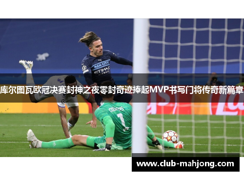 库尔图瓦欧冠决赛封神之夜零封奇迹捧起MVP书写门将传奇新篇章
