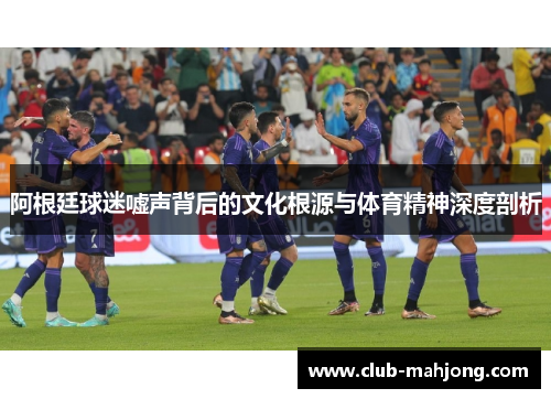 阿根廷球迷嘘声背后的文化根源与体育精神深度剖析