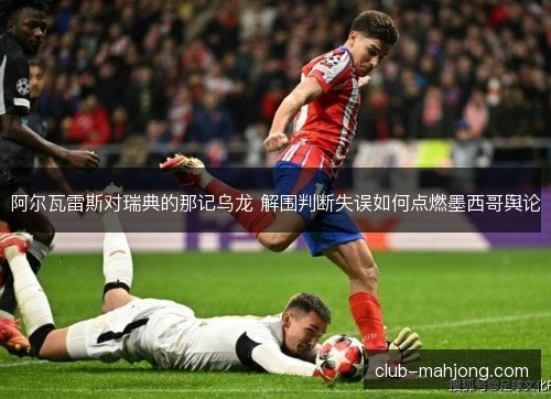 阿尔瓦雷斯对瑞典的那记乌龙 解围判断失误如何点燃墨西哥舆论